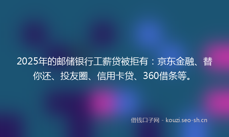 2025年的邮储银行工薪贷被拒有：京东金融、替你还、投友圈、信用卡贷、360借条等。
