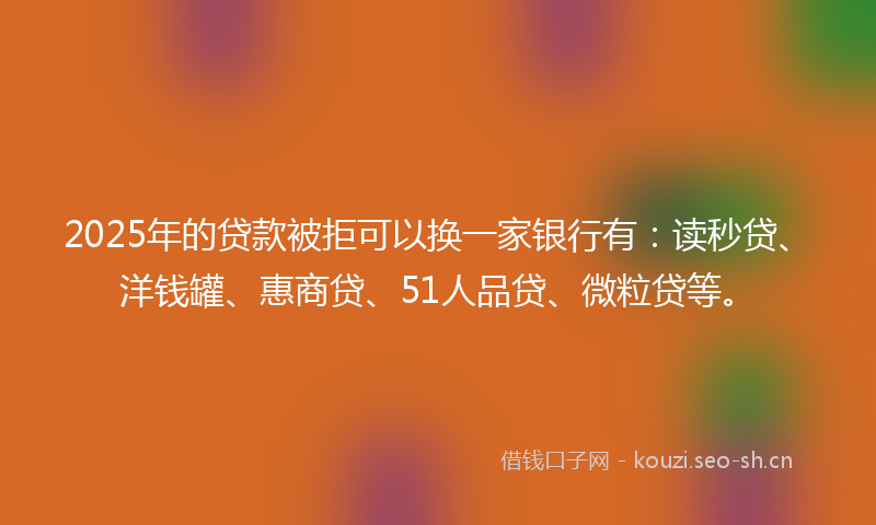 2025年的贷款被拒可以换一家银行有:读秒贷、洋钱罐、惠商贷、51人品贷、微粒贷等。