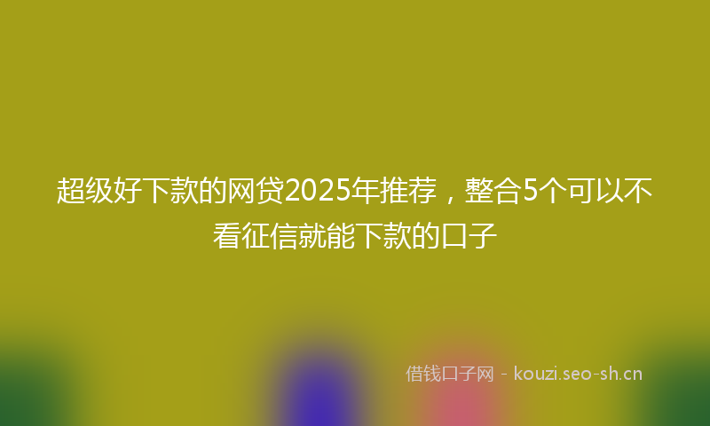超级好下款的网贷2025年推荐，整合5个可以不看征信就能下款的口子