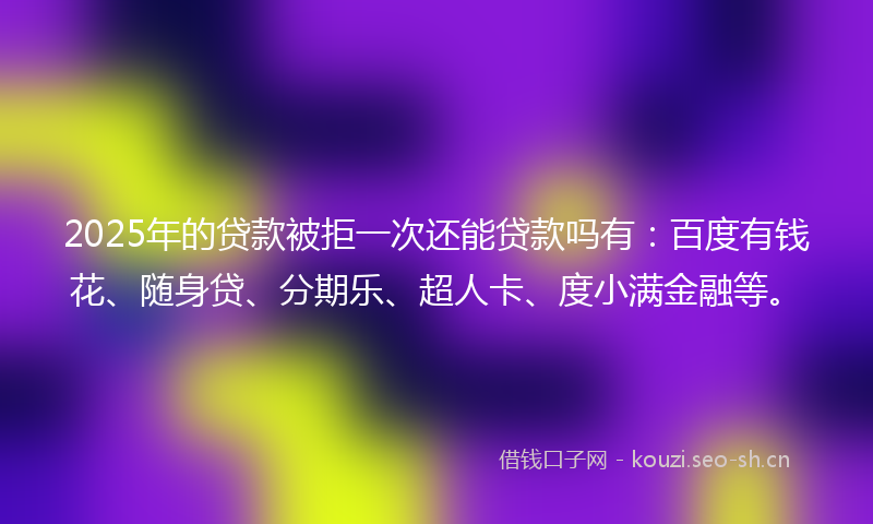 2025年的贷款被拒一次还能贷款吗有：百度有钱花、随身贷、分期乐、超人卡、度小满金融等。