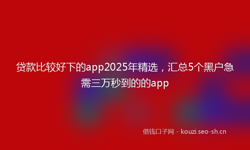 贷款比较好下的app2025年精选，汇总5个黑户急需三万秒到的的app