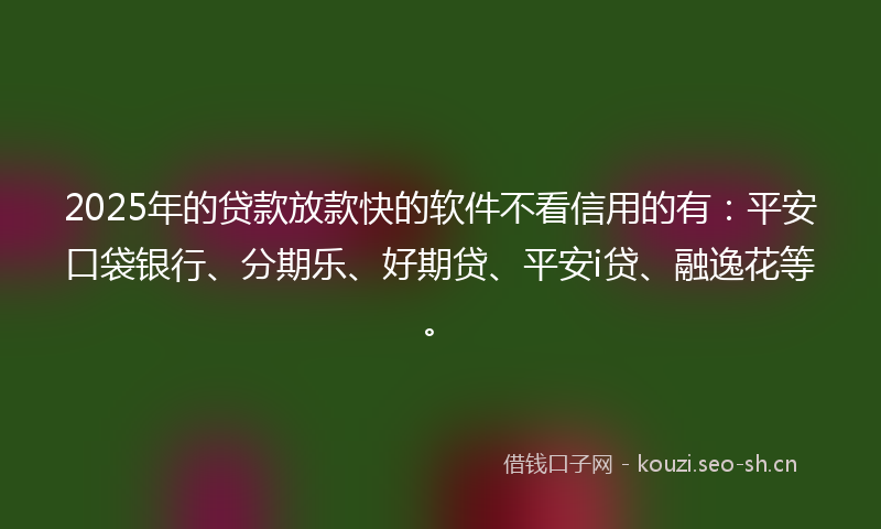 2025年的贷款放款快的软件不看信用的有：平安口袋银行、分期乐、好期贷、平安i贷、融逸花等。