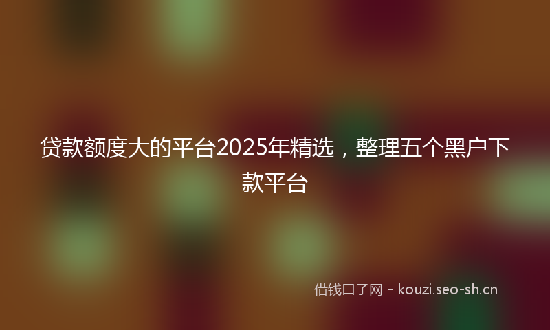 贷款额度大的平台2025年精选,整理五个黑户下款平台