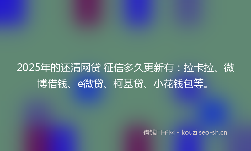 2025年的还清网贷 征信多久更新有:拉卡拉、微博借钱、e微贷、柯基贷、小花钱包等。