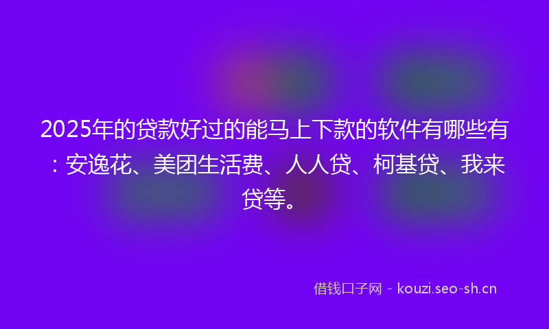 2025年的贷款好过的能马上下款的软件有哪些有：安逸花、美团生活费、人人贷、柯基贷、我来贷等。