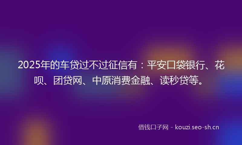 2025年的车贷过不过征信有:平安口袋银行、花呗、团贷网、中原消费金融、读秒贷等。