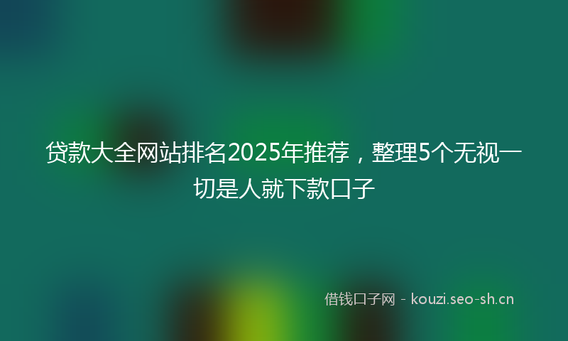 贷款大全网站排名2025年推荐，整理5个无视一切是人就下款口子