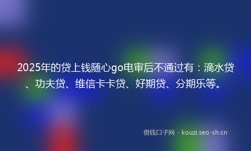 2025年的贷上钱随心go电审后不通过有：滴水贷、功夫贷、维信卡卡贷、好期贷、分期乐等。