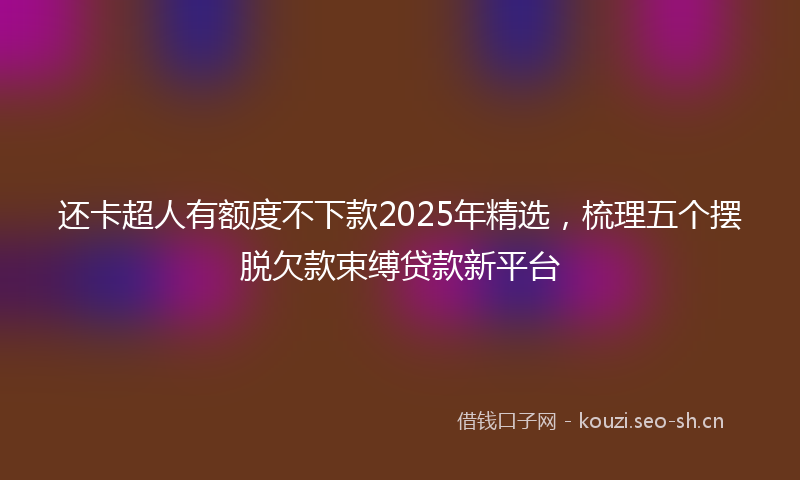 还卡超人有额度不下款2025年精选,梳理五个摆脱欠款束缚贷款新平台