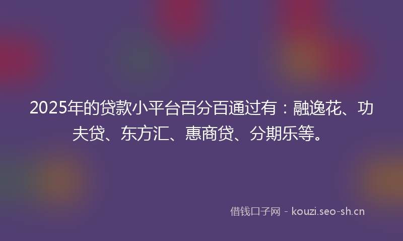 2025年的贷款小平台百分百通过有：融逸花、功夫贷、东方汇、惠商贷、分期乐等。