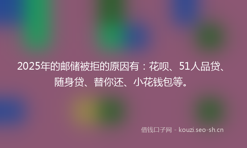 2025年的邮储被拒的原因有：花呗、51人品贷、随身贷、替你还、小花钱包等。