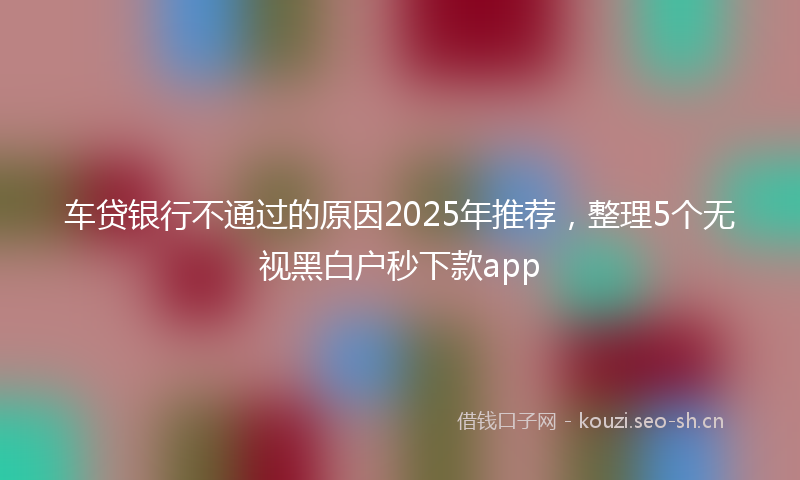 车贷银行不通过的原因2025年推荐，整理5个无视黑白户秒下款app