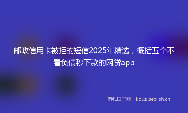 邮政信用卡被拒的短信2025年精选，概括五个不看负债秒下款的网贷app