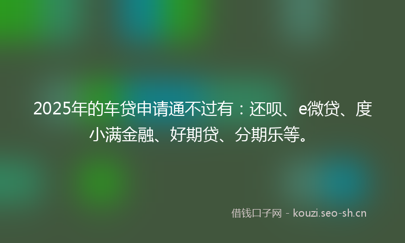 2025年的车贷申请通不过有：还呗、e微贷、度小满金融、好期贷、分期乐等。