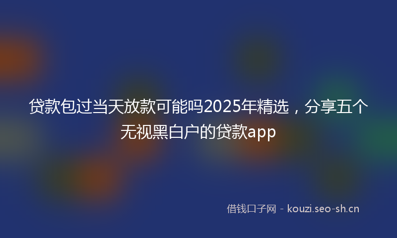 贷款包过当天放款可能吗2025年精选，分享五个无视黑白户的贷款app