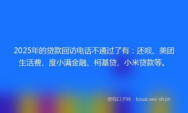 2025年的贷款回访电话不通过了有：还呗、美团生活费、度小满金融、柯基贷、小米贷款等。