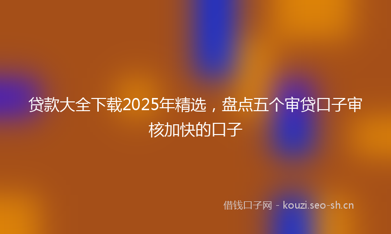 贷款大全下载2025年精选，盘点五个审贷口子审核加快的口子