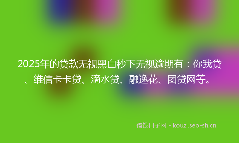 2025年的贷款无视黑白秒下无视逾期有：你我贷、维信卡卡贷、滴水贷、融逸花、团贷网等。