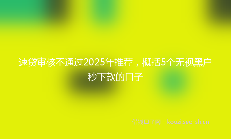 速贷审核不通过2025年推荐，概括5个无视黑户秒下款的口子