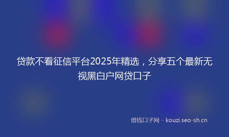 贷款不看征信平台2025年精选，分享五个最新无视黑白户网贷口子