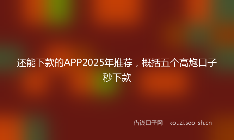 还能下款的APP2025年推荐，概括五个高炮口子秒下款
