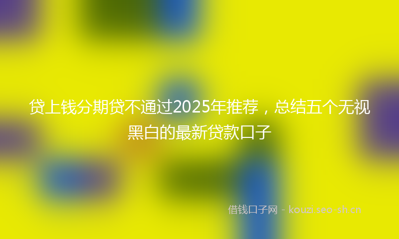 贷上钱分期贷不通过2025年推荐，总结五个无视黑白的最新贷款口子