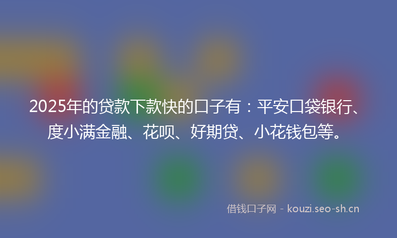 2025年的贷款下款快的口子有：平安口袋银行、度小满金融、花呗、好期贷、小花钱包等。