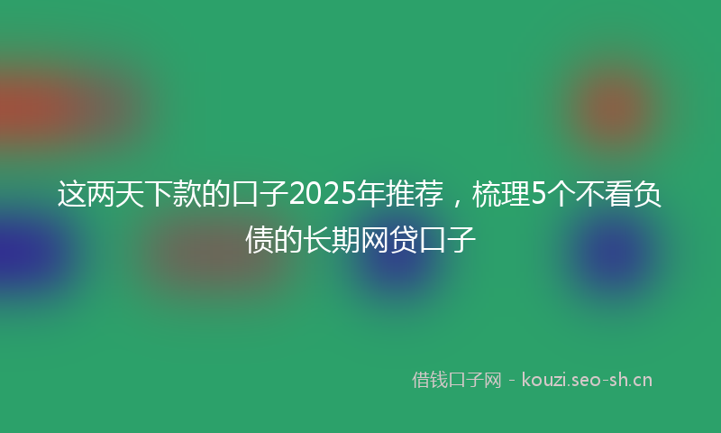 这两天下款的口子2025年推荐,梳理5个不看负债的长期网贷口子