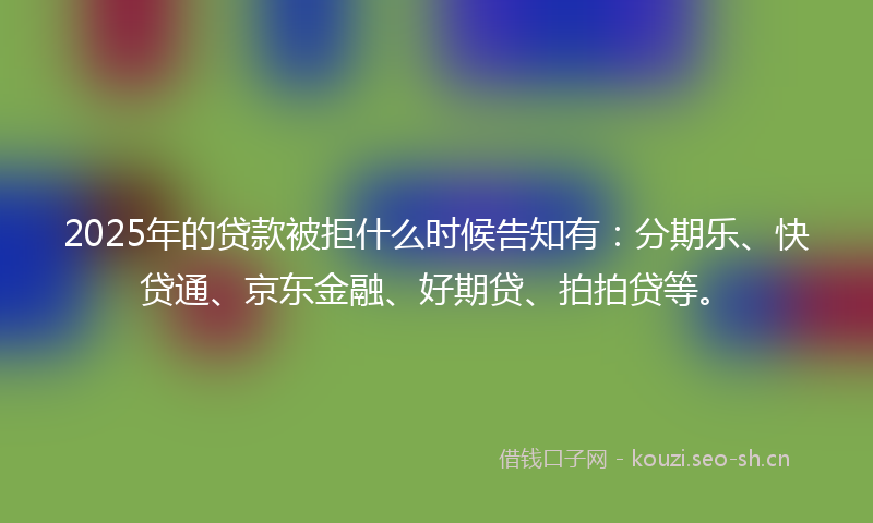 2025年的贷款被拒什么时候告知有：分期乐、快贷通、京东金融、好期贷、拍拍贷等。