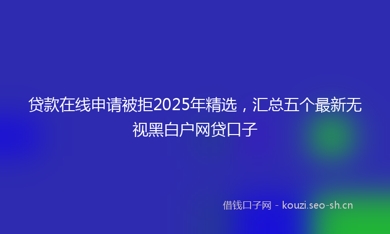 贷款在线申请被拒2025年精选，汇总五个最新无视黑白户网贷口子