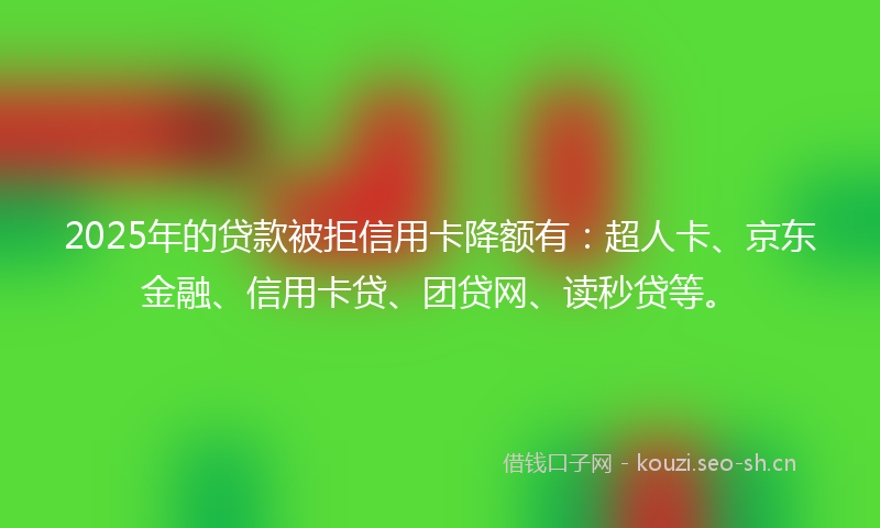 2025年的贷款被拒信用卡降额有：超人卡、京东金融、信用卡贷、团贷网、读秒贷等。