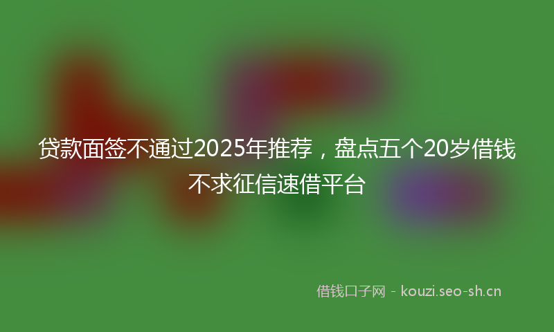 贷款面签不通过2025年推荐，盘点五个20岁借钱不求征信速借平台