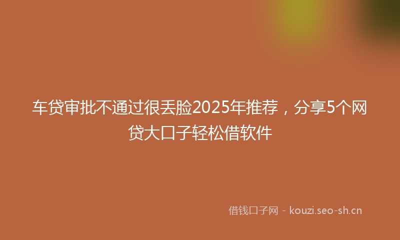 车贷审批不通过很丢脸2025年推荐,分享5个网贷大口子轻松借软件