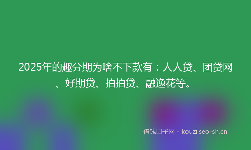 2025年的趣分期为啥不下款有：人人贷、团贷网、好期贷、拍拍贷、融逸花等。