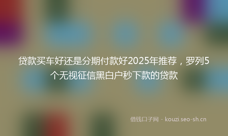 贷款买车好还是分期付款好2025年推荐，罗列5个无视征信黑白户秒下款的贷款