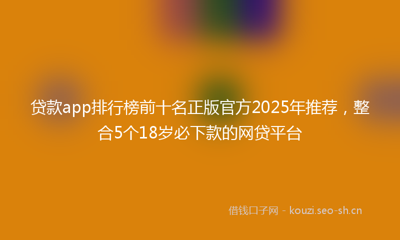 贷款app排行榜前十名正版官方2025年推荐，整合5个18岁必下款的网贷平台