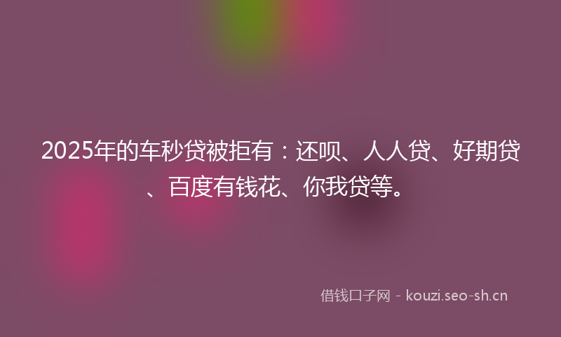 2025年的车秒贷被拒有：还呗、人人贷、好期贷、百度有钱花、你我贷等。