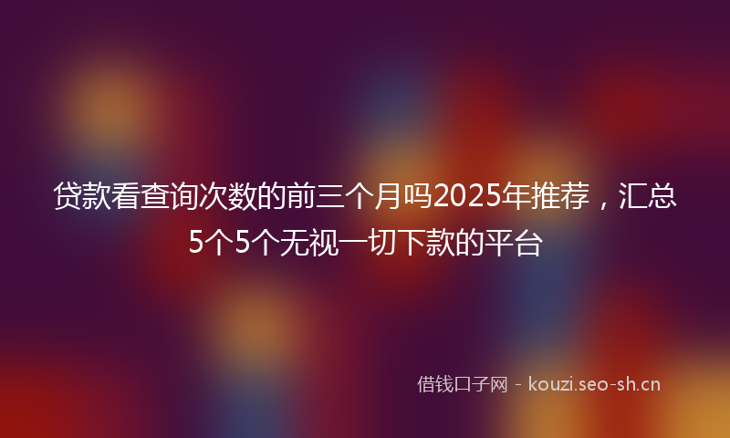 贷款看查询次数的前三个月吗2025年推荐，汇总5个5个无视一切下款的平台