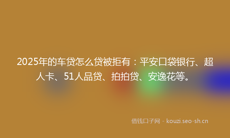 2025年的车贷怎么贷被拒有：平安口袋银行、超人卡、51人品贷、拍拍贷、安逸花等。