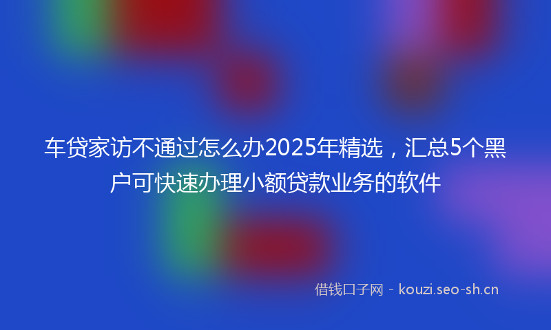车贷家访不通过怎么办2025年精选，汇总5个黑户可快速办理小额贷款业务的软件