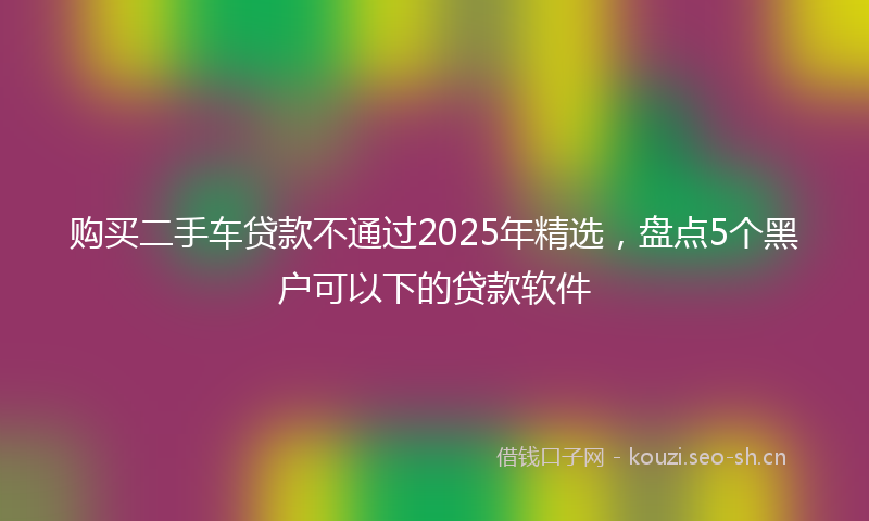 购买二手车贷款不通过2025年精选,盘点5个黑户可以下的贷款软件