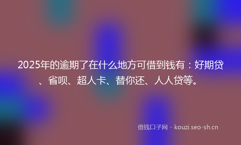 2025年的逾期了在什么地方可借到钱有：好期贷、省呗、超人卡、替你还、人人贷等。