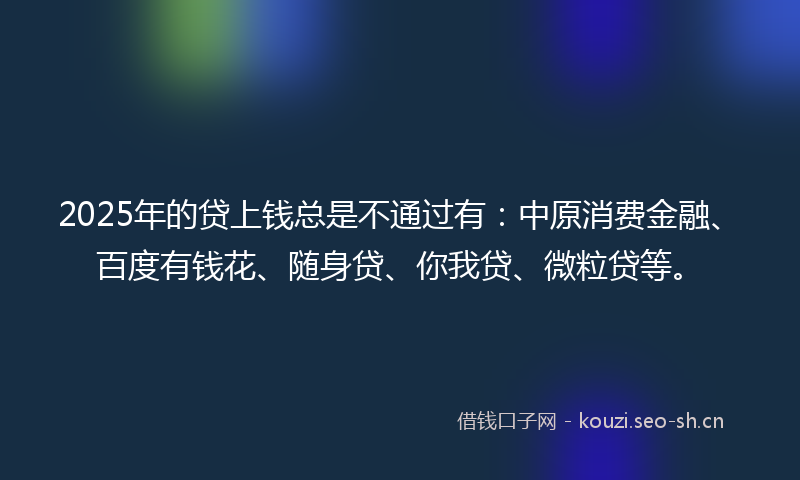 2025年的贷上钱总是不通过有：中原消费金融、百度有钱花、随身贷、你我贷、微粒贷等。