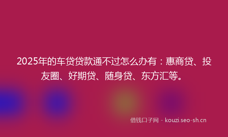 2025年的车贷贷款通不过怎么办有：惠商贷、投友圈、好期贷、随身贷、东方汇等。