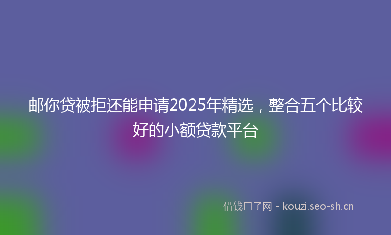 邮你贷被拒还能申请2025年精选，整合五个比较好的小额贷款平台