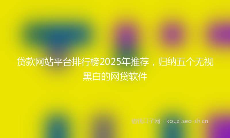 贷款网站平台排行榜2025年推荐，归纳五个无视黑白的网贷软件