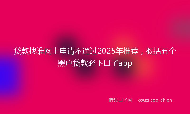 贷款找谁网上申请不通过2025年推荐，概括五个黑户贷款必下口子app