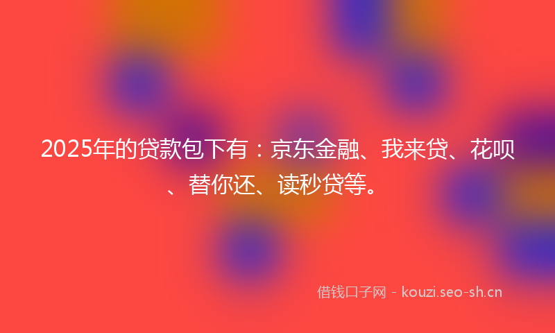2025年的贷款包下有：京东金融、我来贷、花呗、替你还、读秒贷等。