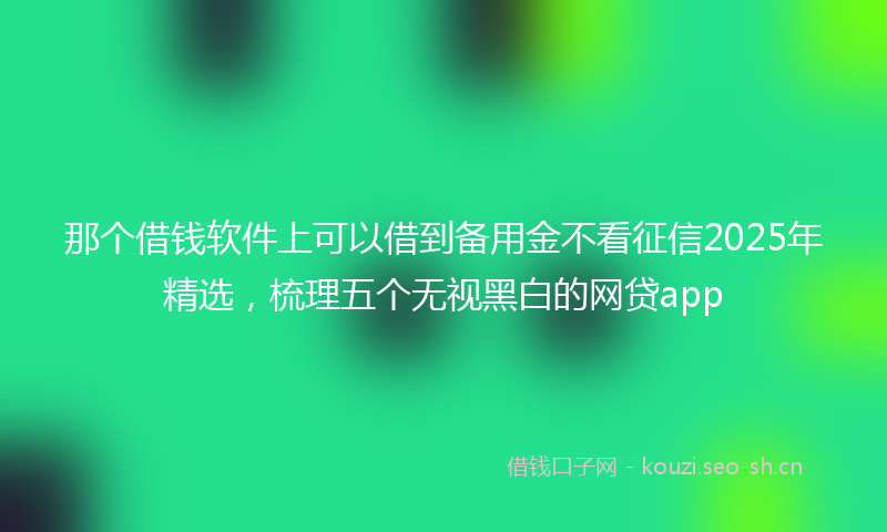 那个借钱软件上可以借到备用金不看征信2025年精选，梳理五个无视黑白的网贷app