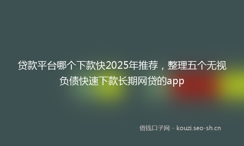 贷款平台哪个下款快2025年推荐，整理五个无视负债快速下款长期网贷的app